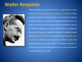 Walter Benjamí
             n
        •   Filósofo, filólogo e historiador del arte, se especializó en temas

            de teorí de la literatura, en teorí del arte y en historia. Obras
                   a                          a

            como El concepto de crí de arte en el romanticismo alemán
                                  tica

            La obra de arte en la época de su reproducibilidad técnica o El

            origen del drama barroco alemán se han convertido en clásicos

            de referencia obligada en el campo de la estética. Sus intereses

            filosóficos le llevaron a estudiar el marxismo y entabló también

            amistad con Bertold Brecht. Sus escritos sobre filosofí de la
                                                                   a

            historia y los contactos que mantuvo con Adorno, y con otros

            miembros de la Escuela de Frankfurt, le hubieran convertido en

            uno de sus autores más importantes, de no ser por la prematura

            muerte de Benjamí en 1940.
                            n
 