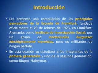 Introducción
• Les presento una compilación de los principales
  pensadores de la Escuela de Frankfurt, fundada
  oficialmente el 23 de febrero de 1923, en Frankfurt,
  Alemania, como Instituto de Investigación Social, por
  un      grupo     de     intelectuales    burgueses
  ideológicamente marxistas, pero no militantes de
  ningún partido.
• En esta ocasión se estudiará a los integrantes de la
  primera generación y uno de la segunda generación,
  como Jürgen Habermas.
 