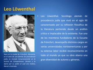 Leo Löwenthal
                                            • Leo   Löwenthal.   Sociólogo    alemán    de
                                              procedencia judí que vivió en el siglo XX
                                                             a
                                              caracterizado por su reflexión filosófica de
                                              la literatura partiendo desde un análisis
                                              critico e implacable de lo existente. Fue uno
                                              de los miembros fundadores de la Escuela
                                              de Fráncfort, desempeño distintos cargos en
                                              varias universidades norteamericanas y por
                                              su extensa labor recibió reconocimiento en
Nace en la ciudad de Fráncfort, Alemania,
en el seno de una familia de procedencia
                                              todo el mundo ya que su obra abarca una
judí es iniciado tempranamente en la
    a,                                        gran diversidad de autores y géneros.
lectura de Schopenhauer, Darwin y la
ópera por su padre el cual era medico,
liberal e ilustrado.
 