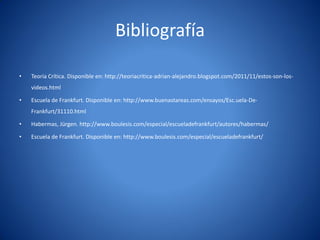 Bibliografí
                                              a

•   Teorí Crí
        a tica. Disponible en: http://teoriacritica-adrian-alejandro.blogspot.com/2011/11/estos-son-los-
    videos.html

•   Escuela de Frankfurt. Disponible en: http://www.buenastareas.com/ensayos/Esc.uela-De-
    Frankfurt/31110.html

•   Habermas, Jürgen. http://www.boulesis.com/especial/escueladefrankfurt/autores/habermas/

•   Escuela de Frankfurt. Disponible en: http://www.boulesis.com/especial/escueladefrankfurt/
 