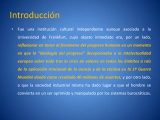 Introducción
• Fue una institución cultural independiente aunque asociada a la
  Universidad de Frankfurt, cuyo objeto inmediato era, por un lado,
  reflexionar en torno al fenómeno del progreso humano en un momento
  en que la “ideología del progreso” decepcionaba a la intelectualidad
  europea sobre todo tras la crisis de valores en todos los ámbitos a raí
                                                                        z
  de la aplicación irracional de la ciencia y de la técnica en la 1ª Guerra
  Mundial dando como resultado 40 millones de muertos, y por otro lado,
  a que la sociedad industrial misma ha dado lugar a que el hombre se
  convierta en un ser oprimido y manipulado por los sistemas burocráticos.
 