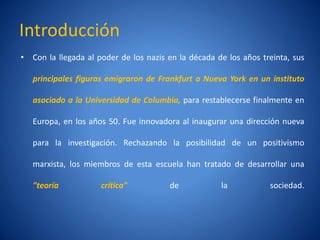 Introducción
• Con la llegada al poder de los nazis en la década de los años treinta, sus

   principales figuras emigraron de Frankfurt a Nueva York en un instituto

   asociado a la Universidad de Columbia, para restablecerse finalmente en

   Europa, en los años 50. Fue innovadora al inaugurar una dirección nueva

   para la investigación. Rechazando la posibilidad de un positivismo

   marxista, los miembros de esta escuela han tratado de desarrollar una

   "teorí
        a            crí
                       tica"           de            la           sociedad.
 