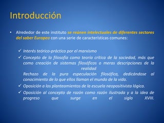 Introducción
• Alrededor de este instituto se reúnen intelectuales de diferentes sectores
  del saber Europeo con una serie de características comunes:

     Interés teórico-práctico por el marxismo
     Concepto de la filosofí como teorí crí
                              a             a tica de la sociedad, más que
      como creación de sistemas filosóficos o meras descripciones de la
                                       realidad
      Rechazo de la pura especulación filosófica, dedicándose al
      conocimiento de lo que ellos llaman el mundo de la vida.
     Oposición a los planteamientos de la escuela neopositivista lógica.
     Oposición al concepto de razón como razón ilustrada y a la idea de
      progreso        que       surge        en     el      siglo        XVIII.
 