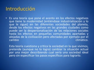 Introducción
• Es una teorí que pone el acento en los efectos negativos
               a
  que tiene la modernidad (entiéndase industrialización y lo
  que le sigue) en las diferentes sociedades del planeta,
  desde los efectos negativos en las grandes ciudades como
  puede ser la despersonalización de las relaciones sociales
  hasta los efectos en pequeñas comunidades apartadas y
  alejadas de la civilización pero afectadas por ejemplo por el
  cambio                                             climático.
  Esta teorí cuestiona y critica la sociedad en la que vivimos,
            a
  pretende (aunque no lo logra) cambiar la situación actual
  por una mejor describiendo cual serí una sociedad ideal
                                          a
  pero sin especificar los pasos específicos para lograrlo.
 