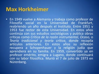 Max Horkheimer
• En 1949 vuelve a Alemania y trabaja como profesor de
  Filosofí social en la Universidad de Frankfurt,
          a
  reabriendo un año después el Instituto. Entre 1951 y
  1953 fue rector de esta Universidad. En estos años
  continúa con sus estudios sociológicos y publica obras
  críticas como Crí de la razón instrumental, Ocaso, o
                   tica
  Teorí tradicional y teorí crí
        a                     a     tica, donde recopila
  artículos anteriores. En estos años su reflexión
  recupera a Schopenhauer y la religión judí que   a
  aprendiera en su familia. En 1959, convertido ya en
  profesor emérito, emigra a Lugano, donde continuará
  con su labor filosófica. Murió el 7 de julio de 1973 en
  Nürenberg.
 