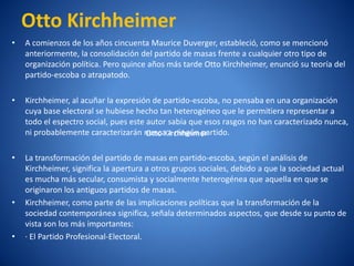Otto Kirchheimer
•   A comienzos de los años cincuenta Maurice Duverger, estableció, como se mencionó
    anteriormente, la consolidación del partido de masas frente a cualquier otro tipo de
    organización polí
                    tica. Pero quince años más tarde Otto Kirchheimer, enunció su teorí del
                                                                                         a
    partido-escoba o atrapatodo.

•   Kirchheimer, al acuñar la expresión de partido-escoba, no pensaba en una organización
    cuya base electoral se hubiese hecho tan heterogéneo que le permitiera representar a
    todo el espectro social, pues este autor sabí que esos rasgos no han caracterizado nunca,
                                                 a
    ni probablemente caracterizarán nunca a ningún partido.
                                       Otto Kirchheimer

•   La transformación del partido de masas en partido-escoba, según el análisis de
    Kirchheimer, significa la apertura a otros grupos sociales, debido a que la sociedad actual
    es mucha más secular, consumista y socialmente heterogénea que aquella en que se
    originaron los antiguos partidos de masas.
•   Kirchheimer, como parte de las implicaciones polí  ticas que la transformación de la
    sociedad contemporánea significa, señala determinados aspectos, que desde su punto de
    vista son los más importantes:
•   ·El Partido Profesional-Electoral.
 