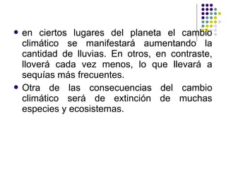  en   ciertos lugares del planeta el cambio
  climático se manifestará aumentando la
  cantidad de lluvias. En otros, en contraste,
  lloverá cada vez menos, lo que llevará a
  sequías más frecuentes.
 Otra de las consecuencias del cambio
  climático será de extinción de muchas
  especies y ecosistemas.
 