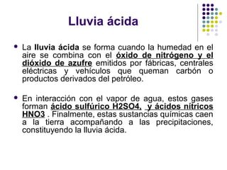 Lluvia ácida
   La lluvia ácida se forma cuando la humedad en el
    aire se combina con el óxido de nitrógeno y el
    dióxido de azufre emitidos por fábricas, centrales
    eléctricas y vehículos que queman carbón o
    productos derivados del petróleo.

   En interacción con el vapor de agua, estos gases
    forman ácido sulfúrico H2SO4, y ácidos nítricos
    HNO3 . Finalmente, estas sustancias químicas caen
    a la tierra acompañando a las precipitaciones,
    constituyendo la lluvia ácida.
 