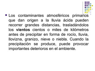  Los  contaminantes atmosféricos primarios
 que dan origen a la lluvia ácida pueden
 recorrer grandes distancias, trasladándolos
 los vientos cientos o miles de kilómetros
 antes de precipitar en forma de rocío, lluvia,
 llovizna, granizo, nieve o niebla. Cuando la
 precipitación se produce, puede provocar
 importantes deterioros en el ambiente.
 