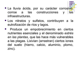  La   lluvia ácida, por su carácter corrosivo,
  corroe a las construcciones y las
  infraestructuras.
 Los nitratos y sulfatos, contribuyen a la
  eutrofización de ríos y lagos.
 Produce un empobrecimiento en ciertos
  nutrientes esenciales y el denominado estrés
  en las plantas, que las hace más vulnerables
  a las plagas. Lixivian (arrastran) ciertos iones
  del suelo (hierro, calcio, aluminio, plomo,
  zinc).
 