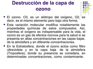 Destrucción de la capa de
                ozono
   El ozono. O3, es un alótropo del oxígeno, O2, es
    decir, es el mismo elemento pero bajo otra forma.
   Esta variación molecular modifica notablemente las
    propiedades químicas de estos compuestos. Así,
    mientras el oxígeno es indispensable para la vida, el
    ozono es un gas de efectos nocivos para la salud si se
    presenta en altas concentraciones en las capas bajas
    de la atmósfera y en diferente concentraciones.
   En la Estratosfera, donde el ozono actúa como filtro
    ultravioleta y en la capa baja de la atmósfera
    (Troposfera), donde su presencia se considera, en
    determinadas concentraciones, como contaminante.
 