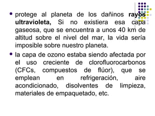 protege   al planeta de los dañinos rayos
  ultravioleta, Si no existiera esa capa
  gaseosa, que se encuentra a unos 40 km de
  altitud sobre el nivel del mar, la vida sería
  imposible sobre nuestro planeta.
 la capa de ozono estaba siendo afectada por
  el uso creciente de clorofluorocarbonos
  (CFCs, compuestos de flúor), que se
  emplean        en      refrigeración,    aire
  acondicionado, disolventes de limpieza,
  materiales de empaquetado, etc.
 