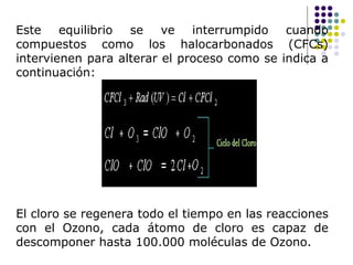 Este equilibrio se ve interrumpido cuando
compuestos como los halocarbonados (CFCs)
intervienen para alterar el proceso como se indica a
continuación:




El cloro se regenera todo el tiempo en las reacciones
con el Ozono, cada átomo de cloro es capaz de
descomponer hasta 100.000 moléculas de Ozono.
 