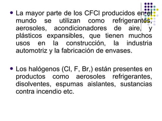  Lamayor parte de los CFCl producidos en el
 mundo se utilizan como refrigerantes,
 aerosoles, acondicionadores de aire, y
 plásticos expansibles, que tienen muchos
 usos en la construcción, la industria
 automotriz y la fabricación de envases.

 Loshalógenos (Cl, F, Br,) están presentes en
 productos como aerosoles refrigerantes,
 disolventes, espumas aislantes, sustancias
 contra incendio etc.
 