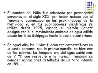    El nombre del Niño fue adoptado por pescadores
    peruanos en el siglo XIX, por haber notado que el
    fenómeno comenzaba en las proximidades de la
    Natividad y, en las publicaciones científicas se
    utiliza desde 1925, cuando el alemán Schott
    designó con él al movimiento anómalo de agua cálida
    desde las islas Galápagos hacia la costa ecuatoriana.

   En aquel año, las lluvias fueron tan catastróficas en
    la costa peruana, que la prensa mundial se hizo eco
    de las mismas. La temperatura del agua subió más
    de 7 ºC con respecto a la normal. También se
    conocen narraciones detalladas de un Niño intenso
    en 1891.
 