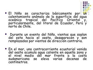    El Niño se caracteriza básicamente por un
    calentamiento anómalo de la superficie del agua
    oceánica tropical del Pacífico Oriental y,
    particularmente, del litoral de Ecuador, Perú y
    norte de Chile.

    Durante un evento del Niño, vientos que soplan
    del este hacia el oeste, desaparecen y son
    remplazados por vientos de dirección contraria.

   En el mar, una contracorriente ecuatorial venida
    del oeste acumula agua caliente en aquella zona y
    el nivel medio del mar frente a la costa
    sudamericana se eleva varias decenas de
    centímetros.
 
