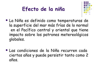 Efecto de la niña

 La Niña es definido como temperaturas de
 la superficie del mar más frías de lo normal
  en el Pacífico central y oriental que tiene
 impacto sobre los patrones metereológicos
 globales.

 Lascondiciones de la Niña recurren cada 
 ciertos años y puede persistir tanto como 2
 años.
 