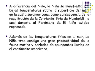    A diferencia del Niño, la Niña se manifiesta con
    bajas temperaturas sobre la superficie del mar,
    en la costa suramericana, como consecuencia de la
    reactivación de la Corriente  Fría de Humboldt, la
    cual durante el Fenómeno de El Niño estaba
    represada.

   Además de las temperaturas frías en el mar, La
    Niña trae consigo una gran productividad de la
    fauna marina y períodos de abundantes lluvias en
    el continente americano.
 