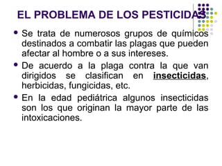 EL PROBLEMA DE LOS PESTICIDAS
 Se   trata de numerosos grupos de químicos
  destinados a combatir las plagas que pueden
  afectar al hombre o a sus intereses.
 De acuerdo a la plaga contra la que van
  dirigidos se clasifican en insecticidas,
  herbicidas, fungicidas, etc.
 En la edad pediátrica algunos insecticidas
  son los que originan la mayor parte de las
  intoxicaciones.
 
