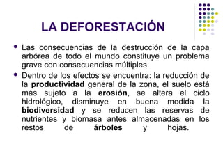 LA DEFORESTACIÓN
   Las consecuencias de la destrucción de la capa
    arbórea de todo el mundo constituye un problema
    grave con consecuencias múltiples.
   Dentro de los efectos se encuentra: la reducción de
    la productividad general de la zona, el suelo está
    más sujeto a la erosión, se altera el ciclo
    hidrológico, disminuye en buena medida la
    biodiversidad y se reducen las reservas de
    nutrientes y biomasa antes almacenadas en los
    restos      de      árboles     y       hojas.
 