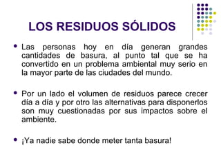 LOS RESIDUOS SÓLIDOS
   Las personas hoy en día generan grandes
    cantidades de basura, al punto tal que se ha
    convertido en un problema ambiental muy serio en
    la mayor parte de las ciudades del mundo.

   Por un lado el volumen de residuos parece crecer
    día a día y por otro las alternativas para disponerlos
    son muy cuestionadas por sus impactos sobre el
    ambiente.

   ¡Ya nadie sabe donde meter tanta basura!
 