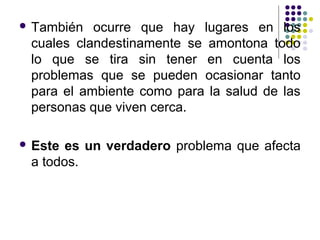  También  ocurre que hay lugares en los
 cuales clandestinamente se amontona todo
 lo que se tira sin tener en cuenta los
 problemas que se pueden ocasionar tanto
 para el ambiente como para la salud de las
 personas que viven cerca.

 Este es un verdadero problema que afecta
 a todos.
 