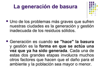 La generación de basura

 Unode los problemas más graves que sufren
 nuestras ciudades es la generación y gestión
 inadecuada de los residuos sólidos.

 Generación  es cuando se "hace" la basura
 y gestión es la forma en que se actúa una
 vez que ya ha sido generada. Cada una de
 estas dos grandes etapas involucra muchos
 otros factores que hacen que el daño para el
 ambiente y la población sea mayor o menor.
 