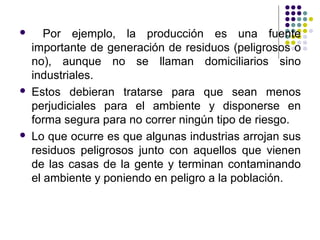       Por ejemplo, la producción es una fuente
    importante de generación de residuos (peligrosos o
    no), aunque no se llaman domiciliarios sino
    industriales.
   Estos debieran tratarse para que sean menos
    perjudiciales para el ambiente y disponerse en
    forma segura para no correr ningún tipo de riesgo.
   Lo que ocurre es que algunas industrias arrojan sus
    residuos peligrosos junto con aquellos que vienen
    de las casas de la gente y terminan contaminando
    el ambiente y poniendo en peligro a la población.
 