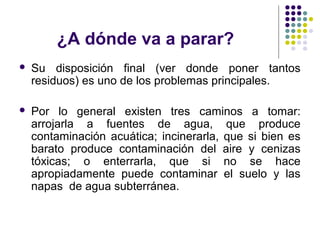 ¿A dónde va a parar?
   Su disposición final (ver donde poner tantos
    residuos) es uno de los problemas principales.

   Por lo general existen tres caminos a tomar:
    arrojarla a fuentes de agua, que produce
    contaminación acuática; incinerarla, que si bien es
    barato produce contaminación del aire y cenizas
    tóxicas; o enterrarla, que si no se hace
    apropiadamente puede contaminar el suelo y las
    napas de agua subterránea.
 