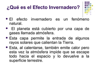 ¿Qué es el Efecto Invernadero?

 El  efecto invernadero es un fenómeno
  natural.
 El planeta está cubierto por una capa de
  gases llamada atmósfera.
 Esta capa permite la entrada de algunos
  rayos solares que calientan la Tierra.
 Esta, al calentarse, también emite calor pero
  esta vez la atmósfera impide que se escape
  todo hacia el espacio y lo devuelve a la
  superficie terrestre.
 