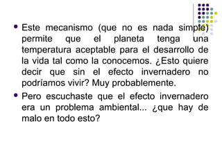  Este  mecanismo (que no es nada simple)
  permite que el planeta tenga una
  temperatura aceptable para el desarrollo de
  la vida tal como la conocemos. ¿Esto quiere
  decir que sin el efecto invernadero no
  podríamos vivir? Muy probablemente.
 Pero escuchaste que el efecto invernadero
  era un problema ambiental... ¿que hay de
  malo en todo esto?
 
