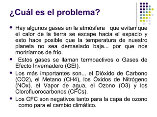 ¿Cuál es el problema?
   Hay algunos gases en la atmósfera que evitan que
    el calor de la tierra se escape hacia el espacio y
    esto hace posible que la temperatura de nuestro
    planeta no sea demasiado baja... por que nos
    moriríamos de frío.
    Estos gases se llaman termoactivos o Gases de
    Efecto Invernadero (GEI).
   Los más importantes son... el Dióxido de Carbono
    (CO2), el Metano (CH4), los Óxidos de Nitrógeno
    (NOx), el Vapor de agua, el Ozono (O3) y los
    Clorofluorocarbonos (CFCs).
   Los CFC son negativos tanto para la capa de ozono
     como para el cambio climático.
 