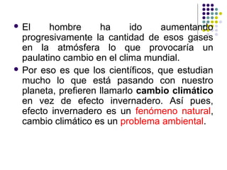  El     hombre      ha     ido    aumentando
  progresivamente la cantidad de esos gases
  en la atmósfera lo que provocaría un
  paulatino cambio en el clima mundial.
 Por eso es que los científicos, que estudian
  mucho lo que está pasando con nuestro
  planeta, prefieren llamarlo cambio climático
  en vez de efecto invernadero. Así pues,
  efecto invernadero es un fenómeno natural,
  cambio climático es un problema ambiental.
 