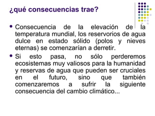 ¿qué consecuencias trae?

 Consecuencia     de la elevación de la
  temperatura mundial, los reservorios de agua
  dulce en estado sólido (polos y nieves
  eternas) se comenzarían a derretir.
 Si   esto pasa, no sólo perderemos
  ecosistemas muy valiosos para la humanidad
  y reservas de agua que pueden ser cruciales
  en    el    futuro,  sino    que     también
  comenzaremos a sufrir la siguiente
  consecuencia del cambio climático...
 