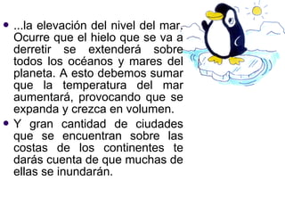  ...laelevación del nivel del mar.
  Ocurre que el hielo que se va a
  derretir se extenderá sobre
  todos los océanos y mares del
  planeta. A esto debemos sumar
  que la temperatura del mar
  aumentará, provocando que se
  expanda y crezca en volumen.
 Y gran cantidad de ciudades
  que se encuentran sobre las
  costas de los continentes te
  darás cuenta de que muchas de
  ellas se inundarán.
 