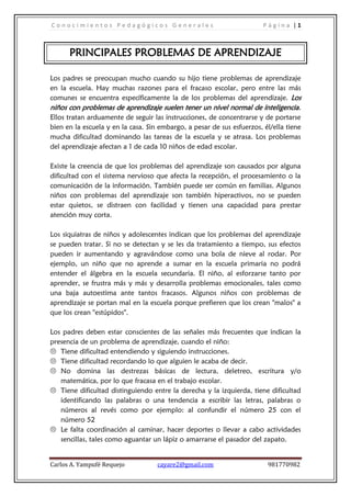 Conocimientos Pedagógicos Generales                                     Página |1



      PRINCIPALES PROBLEMAS DE APRENDIZAJE

Los padres se preocupan mucho cuando su hijo tiene problemas de aprendizaje
en la escuela. Hay muchas razones para el fracaso escolar, pero entre las más
comunes se encuentra específicamente la de los problemas del aprendizaje. Los
niños con problemas de aprendizaje suelen tener un nivel normal de inteligencia .
Ellos tratan arduamente de seguir las instrucciones, de concentrarse y de portarse
bien en la escuela y en la casa. Sin embargo, a pesar de sus esfuerzos, él/ella tiene
mucha dificultad dominando las tareas de la escuela y se atrasa. Los problemas
del aprendizaje afectan a 1 de cada 10 niños de edad escolar.

Existe la creencia de que los problemas del aprendizaje son causados por alguna
dificultad con el sistema nervioso que afecta la recepción, el procesamiento o la
comunicación de la información. También puede ser común en familias. Algunos
niños con problemas del aprendizaje son también hiperactivos, no se pueden
estar quietos, se distraen con facilidad y tienen una capacidad para prestar
atención muy corta.

Los siquiatras de niños y adolescentes indican que los problemas del aprendizaje
se pueden tratar. Si no se detectan y se les da tratamiento a tiempo, sus efectos
pueden ir aumentando y agravándose como una bola de nieve al rodar. Por
ejemplo, un niño que no aprende a sumar en la escuela primaria no podrá
entender el álgebra en la escuela secundaria. El niño, al esforzarse tanto por
aprender, se frustra más y más y desarrolla problemas emocionales, tales como
una baja autoestima ante tantos fracasos. Algunos niños con problemas de
aprendizaje se portan mal en la escuela porque prefieren que los crean "malos" a
que los crean "estúpidos".

Los padres deben estar conscientes de las señales más frecuentes que indican la
presencia de un problema de aprendizaje, cuando el niño:
 Tiene dificultad entendiendo y siguiendo instrucciones.
 Tiene dificultad recordando lo que alguien le acaba de decir.
 No domina las destrezas básicas de lectura, deletreo, escritura y/o
   matemática, por lo que fracasa en el trabajo escolar.
 Tiene dificultad distinguiendo entre la derecha y la izquierda, tiene dificultad
   identificando las palabras o una tendencia a escribir las letras, palabras o
   números al revés como por ejemplo: al confundir el número 25 con el
   número 52
 Le falta coordinación al caminar, hacer deportes o llevar a cabo actividades
   sencillas, tales como aguantar un lápiz o amarrarse el pasador del zapato.


Carlos A. Yampufé Requejo           cayare2@gmail.com                    981770982
 