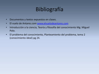 Bibliografía
• Documentos y textos expuestos en clases.
• El vuelo de Antares.com www.elvuelodeantares.com
• Introducción a la ciencia, Teoría y filosofía del conocimiento Mg. Miguel
  Polo.
• El problema del conocimiento, Planteamiento del problema, tema 2
  (conocimiento ideal) pg 24.
 