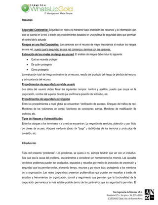 Resumen


Seguridad Corporativa: Seguridad en redes es mantener bajo protección los recursos y la información con
que se cuenta en la red, a través de procedimientos basados en una política de seguridad tales que permitan
el control de lo actuado
Riesgos en una Red Corporativa: Las personas son el recurso de mayor importancia al evaluar los riesgos
en una red, puesto que la seguridad en una red comienza y termina con las personas.
Estimación de los niveles de riesgo en una red: El análisis de riesgos debe incluir lo siguiente:
    •    Qué se necesita proteger
    •    De quién protegerlo
    •    Cómo protegerlo
La evaluación total del riesgo estimativo de un recurso, resulta del producto del riesgo de pérdida del recurso
y la importancia del recurso.
Procedimientos de seguridad a nivel de usuario
Los datos del usuario deben llenar los siguientes campos: nombre y apellido, puesto que ocupa en la
corporación, nombre del superior directo que confirme la posición del individuo, etc.
Procedimientos de seguridad a nivel global
Entre los procedimientos a nivel global se encuentran: Verificación de accesos, Chequeo del tráfico de red,
Monitoreo de los volúmenes de correo, Monitoreo de conexiones activas, Monitoreo de modificación de
archivos, etc.
Tipos de Ataques y Vulnerabilidades
Entre los ataques a los terminales y a la red se encuentran: La negación de servicios, obtención o uso ilícito
de claves de acceso, Ataques mediante abuso de “bugs” o debilidades de los servicios y protocolos de
conexión, etc.


Introducción


Toda red presenta “problemas”. Los problemas, se quiera o no, siempre tendrán que ver con un individuo.
Sea cual sea la causa del problema, los parámetros a considerar son normalmente los mismos. Las causales
de dichos problemas pueden ser analizados, expuestos y resueltos por medio de protocolos de prevención y
seguridad que los permitan evitar, ahorrando tiempo, recursos y por sobre todo, protegiendo a los miembros
de la organización. Las redes corporativas presentan problemáticas que pueden ser resueltas a través de
estudios y herramientas de organización, control y seguimiento que permiten que la funcionalidad de la
corporación permanezca lo más estable posible dentro de los parámetros que su seguridad lo permitan. El
 