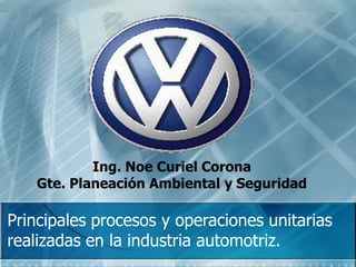Ing. Noe Curiel Corona
Gte. Planeación Ambiental y Seguridad
Principales procesos y operaciones unitarias
realizadas en la industria automotriz.
 