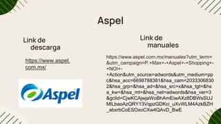 Aspel
Link de
descarga
Link de
manuales
https://www.aspel.
com.mx/
https://www.aspel.com.mx/manuales?utm_term=
&utm_campaign=P.+Max+-+Aspel+-+Shopping+-
+NOI+-
+Action&utm_source=adwords&utm_medium=pp
c&hsa_acc=6698788381&hsa_cam=2033306830
2&hsa_grp=&hsa_ad=&hsa_src=x&hsa_tgt=&hs
a_kw=&hsa_mt=&hsa_net=adwords&hsa_ver=3
&gclid=CjwKCAjwjaWoBhAmEiwAXz8DBWsSUJ
MlLbaoAzQRY13VqpzGDKci_uXvWLM4AzkBZH
_abxrbCoESOxoCXw4QAvD_BwE
 