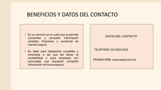 BENEFICIOS Y DATOS DEL CONTACTO
• Es un servicio en la nube que te permite
concentrar y compartir información
contable, financiera y comercial de
manera segura
• Es ideal para despachos contables y
empresas a las que les llevan la
contabilidad o para empresas con
sucursales que requieran compartir
información de forma segura.
DATOS DEL CONTACTO
TELEFONO: 55-5325-2323
PAGINA WEB: www.aspel.com.mx
 