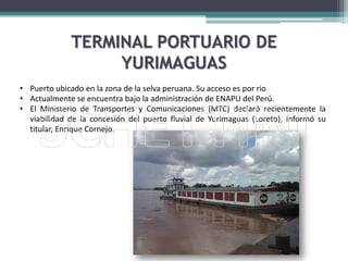 El Ministerio de Transportes y Comunicaciones (MTC) declaró recientemente la viabilidad de la concesión del puerto fluvial de Yurimaguas (Loreto), informó su titular, Enrique Cornejo.Infraestructura