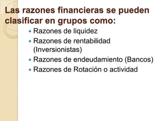 Las razones financieras se pueden
clasificar en grupos como:
 Razones de liquidez
 Razones de rentabilidad
(Inversionistas)
 Razones de endeudamiento (Bancos)
 Razones de Rotación o actividad
 