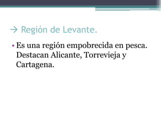  Región de Levante.
• Es una región empobrecida en pesca.
  Destacan Alicante, Torrevieja y
  Cartagena.
 