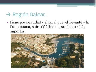  Región Balear.
• Tiene poca entidad y al igual que, el Levante y la
  Tramontana, sufre déficit en pescado que debe
  importar.
 