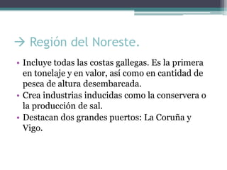  Región del Noreste.
• Incluye todas las costas gallegas. Es la primera
  en tonelaje y en valor, así como en cantidad de
  pesca de altura desembarcada.
• Crea industrias inducidas como la conservera o
  la producción de sal.
• Destacan dos grandes puertos: La Coruña y
  Vigo.
 