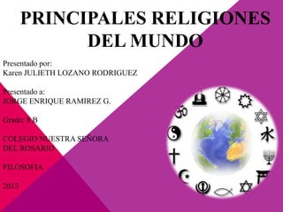 PRINCIPALES RELIGIONES
DEL MUNDO
Presentado por:
Karen JULIETH LOZANO RODRIGUEZ
Presentado a:
JORGE ENRIQUE RAMIREZ G.
Grado: 8 B
COLEGIO NUESTRA SEÑORA
DEL ROSARIO
FILOSOFIA
2013
 