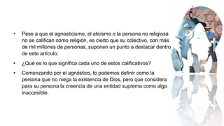 • Pese a que el agnosticismo, el ateísmo o la persona no religiosa
no se califican como religión, es cierto que su colectivo, con más
de mil millones de personas, suponen un punto a destacar dentro
de este artículo.
• ¿Qué es lo que significa cada uno de estos calificativos?
• Comenzando por el agnóstico, lo podemos definir como la
persona que no niega la existencia de Dios, pero que considera
para su persona la creencia de una entidad suprema como algo
inaccesible.
 