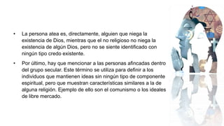 • La persona atea es, directamente, alguien que niega la
existencia de Dios, mientras que el no religioso no niega la
existencia de algún Dios, pero no se siente identificado con
ningún tipo credo existente.
• Por último, hay que mencionar a las personas afincadas dentro
del grupo secular. Este término se utiliza para definir a los
individuos que mantienen ideas sin ningún tipo de componente
espiritual, pero que muestran características similares a la de
alguna religión. Ejemplo de ello son el comunismo o los ideales
de libre mercado.
 