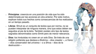  Principios: creencia en una posición de vida que ha sido
determinada por las acciones en otra anterior. Por este motivo,
explican todos sus hechos como consecuencias de los realizados
en un tiempo pasado.
 Libros: Shruti es un conjunto de textos que por norma, no se
pueden interpretar de ninguna manera, sino que estos deben ser
seguidos al pie de la letra. También existen otro tipo de textos
sagrados denominados como Smriti pero de menor relevancia.
 Dios: los hinduistas no creen en un solo Dios. Se trata de una
religión politeísta que destaca a Brahma – dios creador –, a Visnú
– dios conservador del universo – o a Shiva – dios de la
destrucción –
 